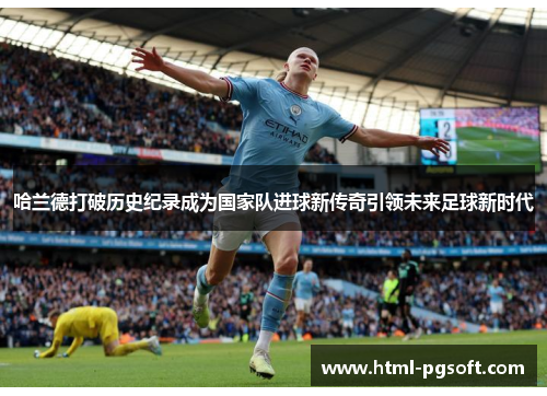 哈兰德打破历史纪录成为国家队进球新传奇引领未来足球新时代