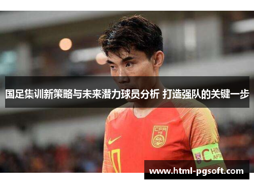 国足集训新策略与未来潜力球员分析 打造强队的关键一步