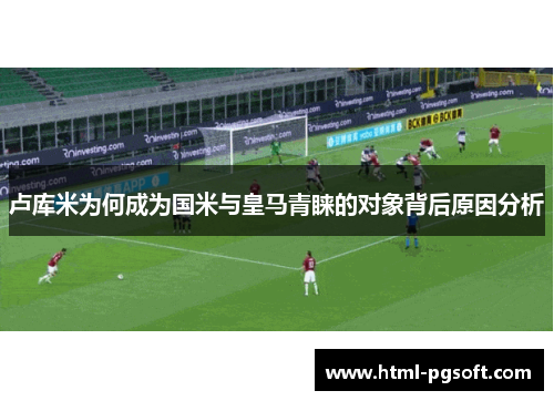卢库米为何成为国米与皇马青睐的对象背后原因分析