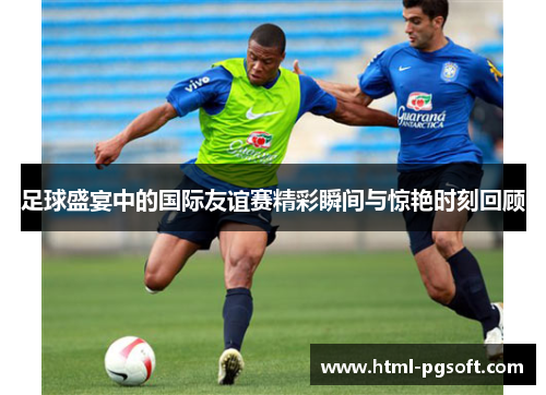 足球盛宴中的国际友谊赛精彩瞬间与惊艳时刻回顾