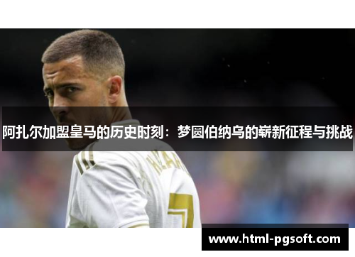 阿扎尔加盟皇马的历史时刻:梦圆伯纳乌的崭新征程与挑战 阿扎尔加盟皇马的历史时刻:梦圆伯纳乌的崭新征程与挑战