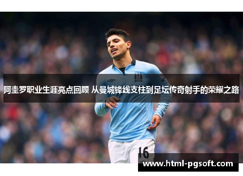 阿圭罗职业生涯亮点回顾 从曼城锋线支柱到足坛传奇射手的荣耀之路