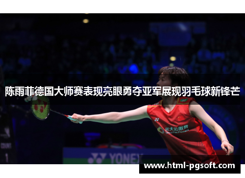 陈雨菲德国大师赛表现亮眼勇夺亚军展现羽毛球新锋芒